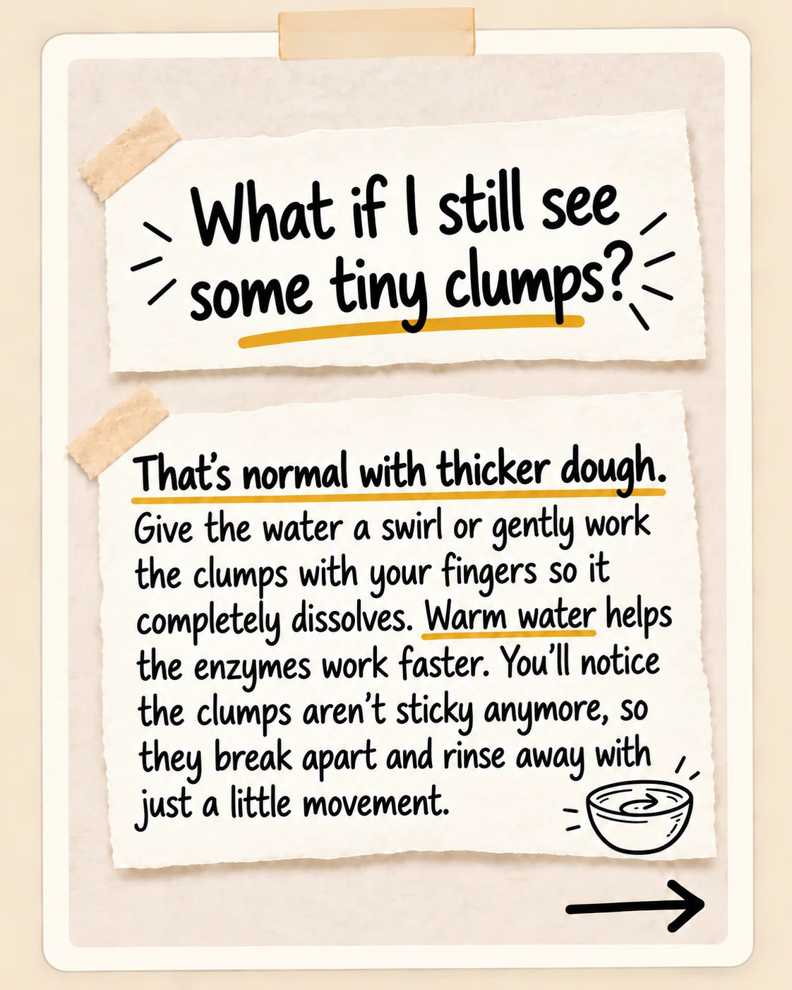 What if I still see some tiny clumps? That's normal with thicker dough. Give the water a swirl or gently work the clumps with your fingers so it completely dissolves. Warm water helps the enzymes work faster. You'll notice the clumps aren't sticky anymore, so they break apart and rinse away with just a little movement.